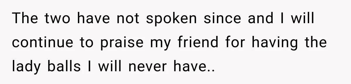 The two have not spoken since and I will continue to praise my friend for having the lady balls I will never have..