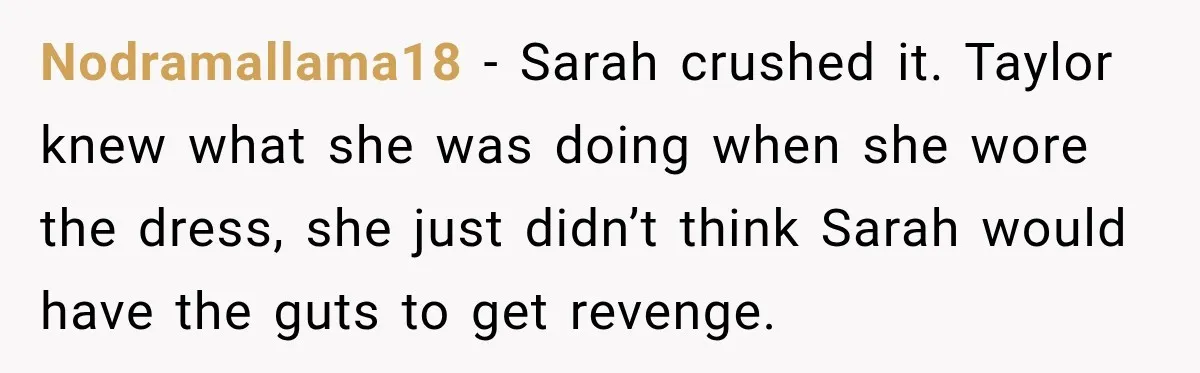 Nodramallama18 − Sarah crushed it. Taylor knew what she was doing when she wore the dress, she just didn’t think Sarah would have the guts to get revenge.