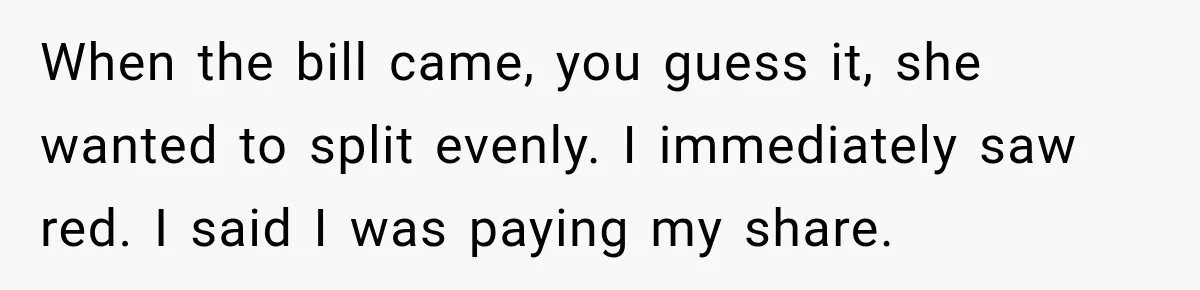 When the bill came, you guess it, she wanted to split evenly. I immediately saw red. I said I was paying my share.