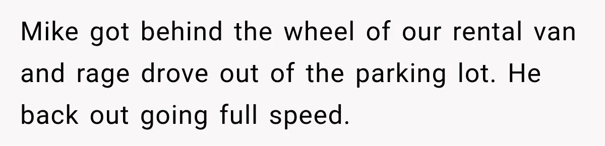 Mike got behind the wheel of our rental van and rage drove out of the parking lot. He back out going full speed.