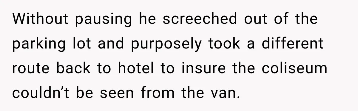 Without pausing he screeched out of the parking lot and purposely took a different route back to hotel to insure the coliseum couldn’t be seen from the van.