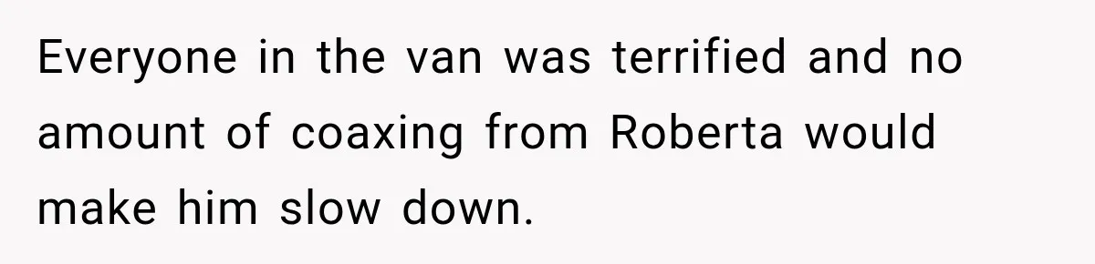 Everyone in the van was terrified and no amount of coaxing from Roberta would make him slow down.
