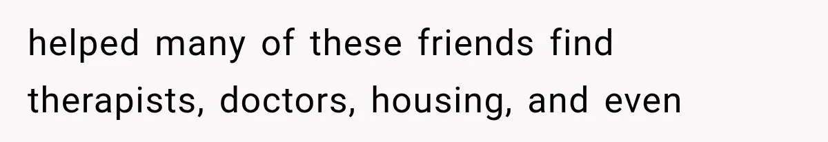 helped many of these friends find therapists, doctors, housing, and even