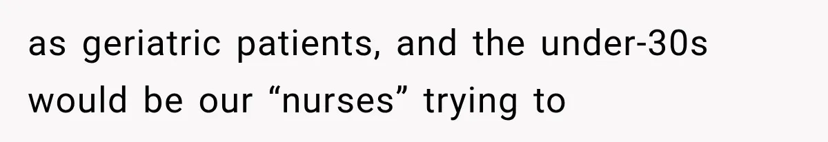 as geriatric patients, and the under-30s would be our “nurses” trying to