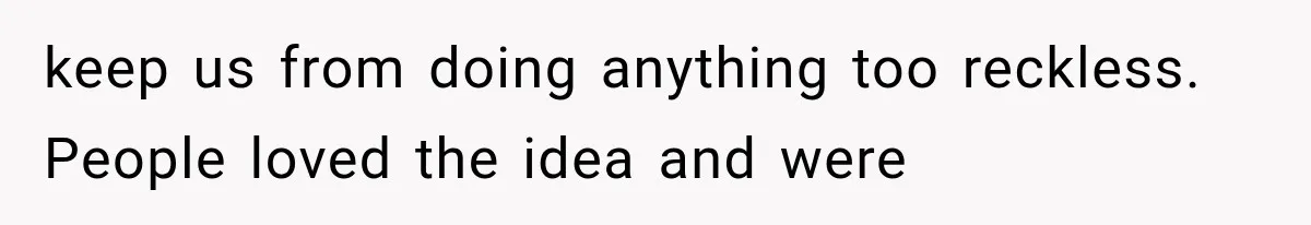 keep us from doing anything too reckless. People loved the idea and were