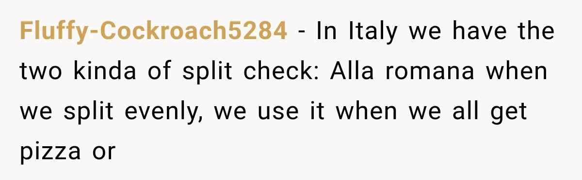 Fluffy-Cockroach5284 − In Italy we have the two kinda of split check: Alla romana when we split evenly, we use it when we all get pizza or