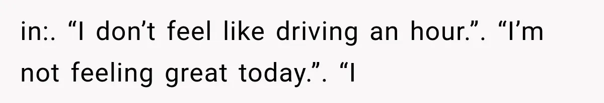 in:. “I don’t feel like driving an hour.”. “I’m not feeling great today.”. “I
