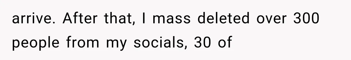 arrive. After that, I mass deleted over 300 people from my socials, 30 of