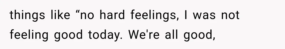 things like “no hard feelings, I was not feeling good today. We're all good,