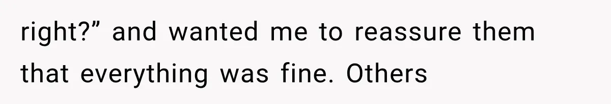 right?” and wanted me to reassure them that everything was fine. Others