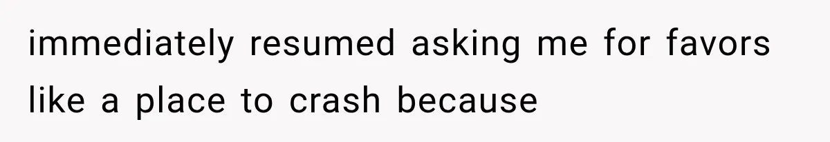 immediately resumed asking me for favors like a place to crash because