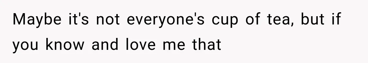Maybe it's not everyone's cup of tea, but if you know and love me that