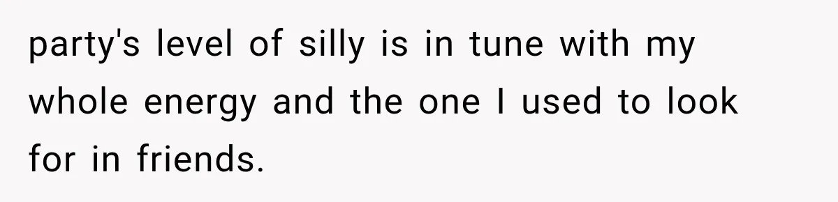 party's level of silly is in tune with my whole energy and the one I used to look for in friends.