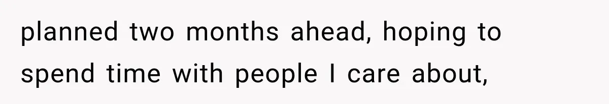 planned two months ahead, hoping to spend time with people I care about,