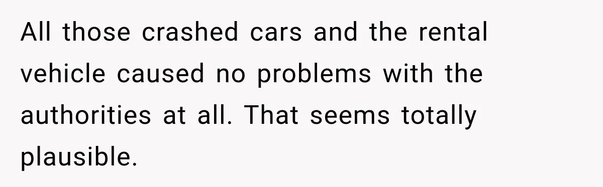 All those crashed cars and the rental vehicle caused no problems with the authorities at all. That seems totally plausible.