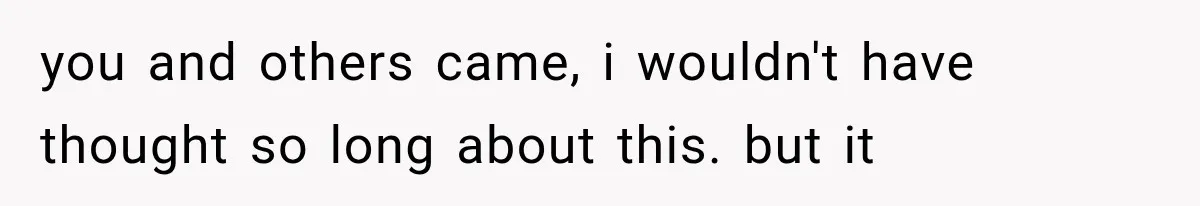 you and others came, i wouldn't have thought so long about this. but it