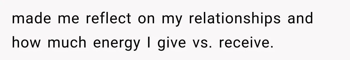 made me reflect on my relationships and how much energy I give vs. receive.