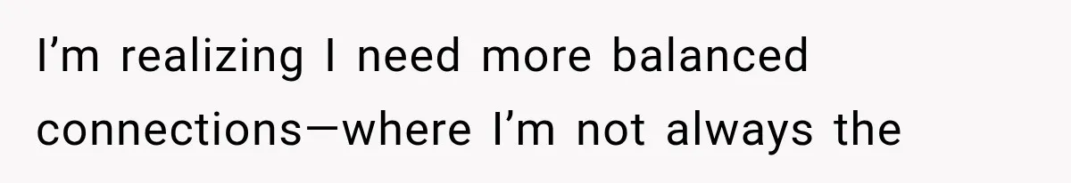 I’m realizing I need more balanced connections—where I’m not always the