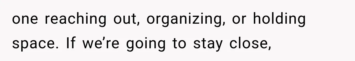 one reaching out, organizing, or holding space. If we’re going to stay close,