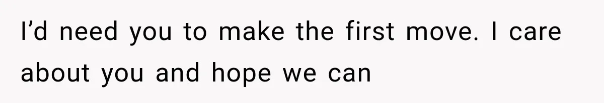 I’d need you to make the first move. I care about you and hope we can