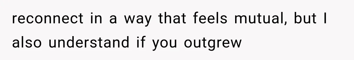 reconnect in a way that feels mutual, but I also understand if you outgrew