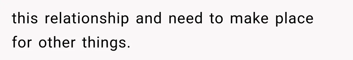 this relationship and need to make place for other things.