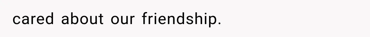 cared about our friendship.