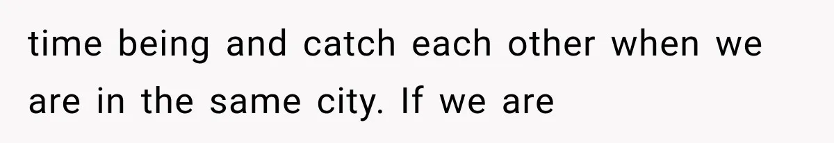 time being and catch each other when we are in the same city. If we are
