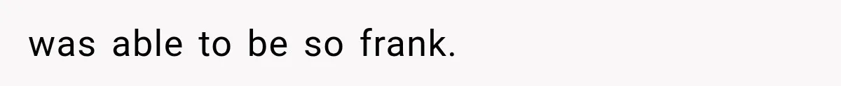 was able to be so frank.
