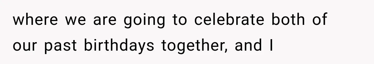 where we are going to celebrate both of our past birthdays together, and I