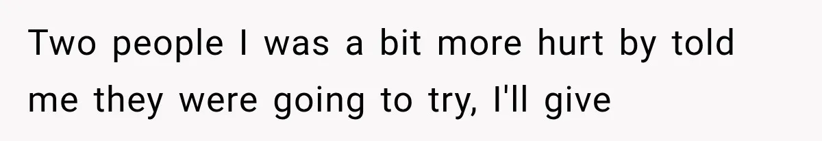 Two people I was a bit more hurt by told me they were going to try, I'll give