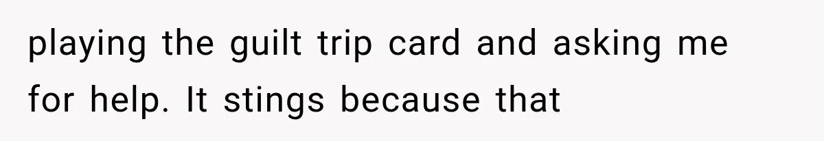 playing the guilt trip card and asking me for help. It stings because that