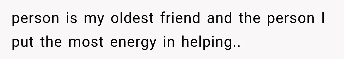 person is my oldest friend and the person I put the most energy in helping..
