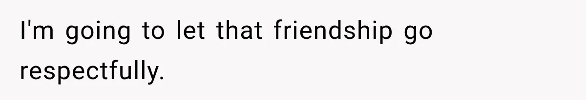 I'm going to let that friendship go respectfully.