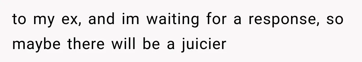 to my ex, and im waiting for a response, so maybe there will be a juicier