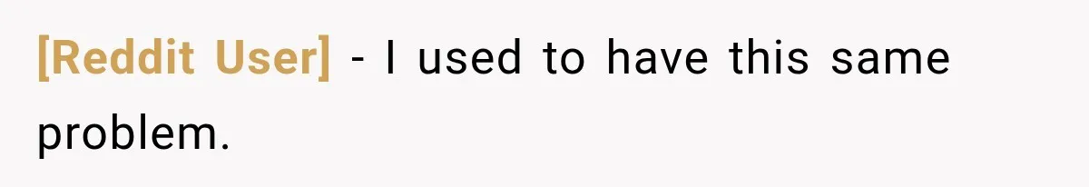 [Reddit User] − I used to have this same problem.