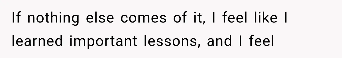 If nothing else comes of it, I feel like I learned important lessons, and I feel