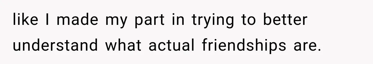 like I made my part in trying to better understand what actual friendships are.