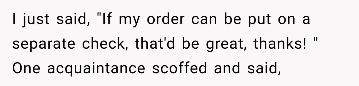 I just said, "If my order can be put on a separate check, that'd be great, thanks! " One acquaintance scoffed and said,