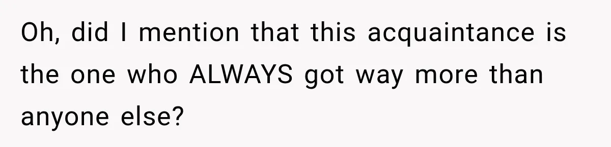 Oh, did I mention that this acquaintance is the one who ALWAYS got way more than anyone else?