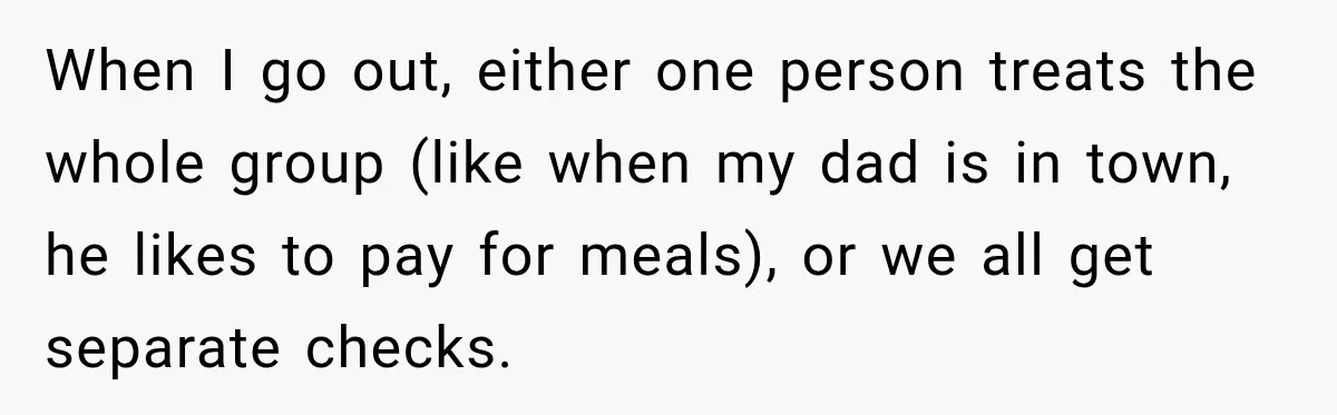 When I go out, either one person treats the whole group (like when my dad is in town, he likes to pay for meals), or we all get separate checks.