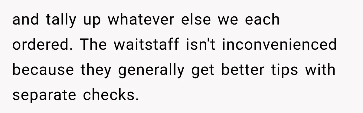 and tally up whatever else we each ordered. The waitstaff isn't inconvenienced because they generally get better tips with separate checks.