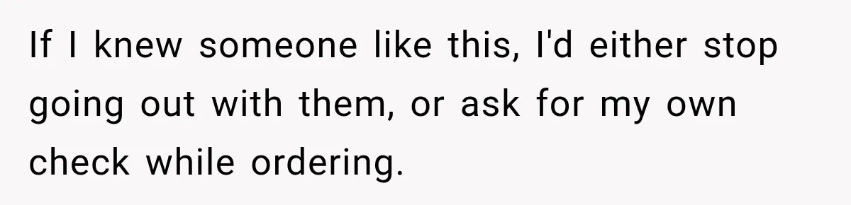 If I knew someone like this, I'd either stop going out with them, or ask for my own check while ordering.