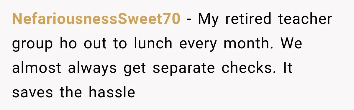 NefariousnessSweet70 − My retired teacher group ho out to lunch every month. We almost always get separate checks. It saves the hassle