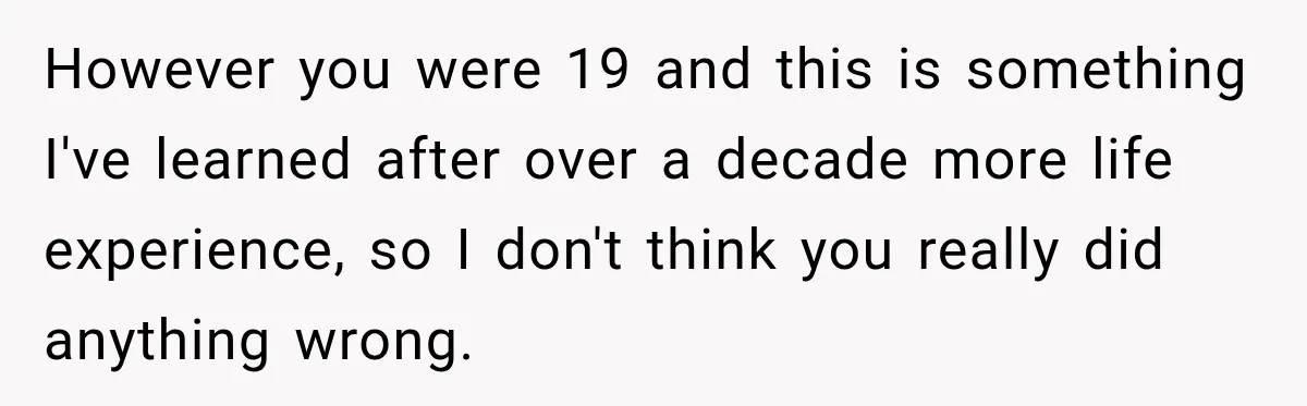 However you were 19 and this is something I've learned after over a decade more life experience, so I don't think you really did anything wrong.