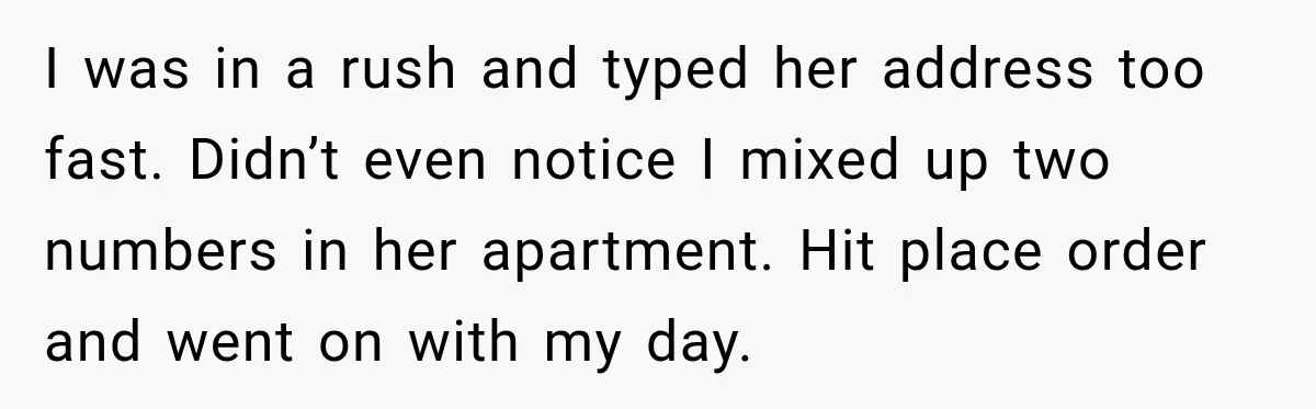I was in a rush and typed her address too fast. Didn’t even notice I mixed up two numbers in her apartment. Hit place order and went on with my...