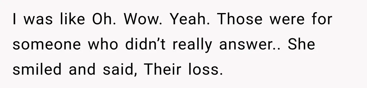I was like Oh. Wow. Yeah. Those were for someone who didn’t really answer.. She smiled and said, Their loss.