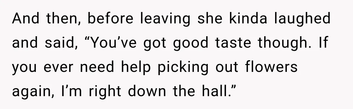 And then, before leaving she kinda laughed and said, “You’ve got good taste though. If you ever need help picking out flowers again, I’m right down the hall.”