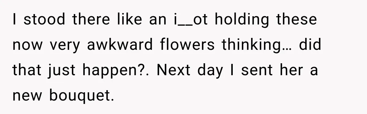 I stood there like an i__ot holding these now very awkward flowers thinking… did that just happen?. Next day I sent her a new bouquet.