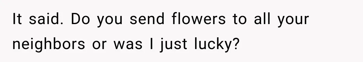 It said. Do you send flowers to all your neighbors or was I just lucky?